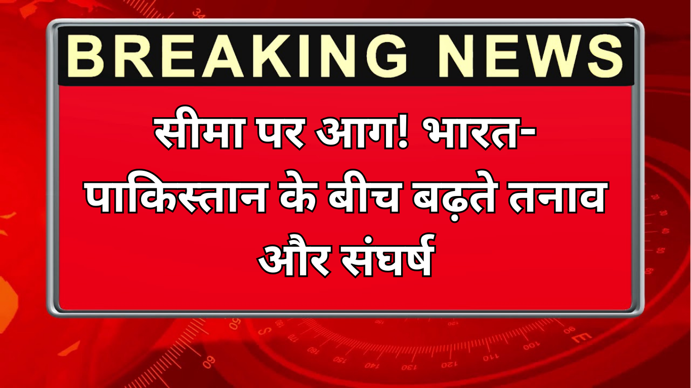 सीमा पर आग! भारत-पाकिस्तान के बीच बढ़ते तनाव और संघर्ष